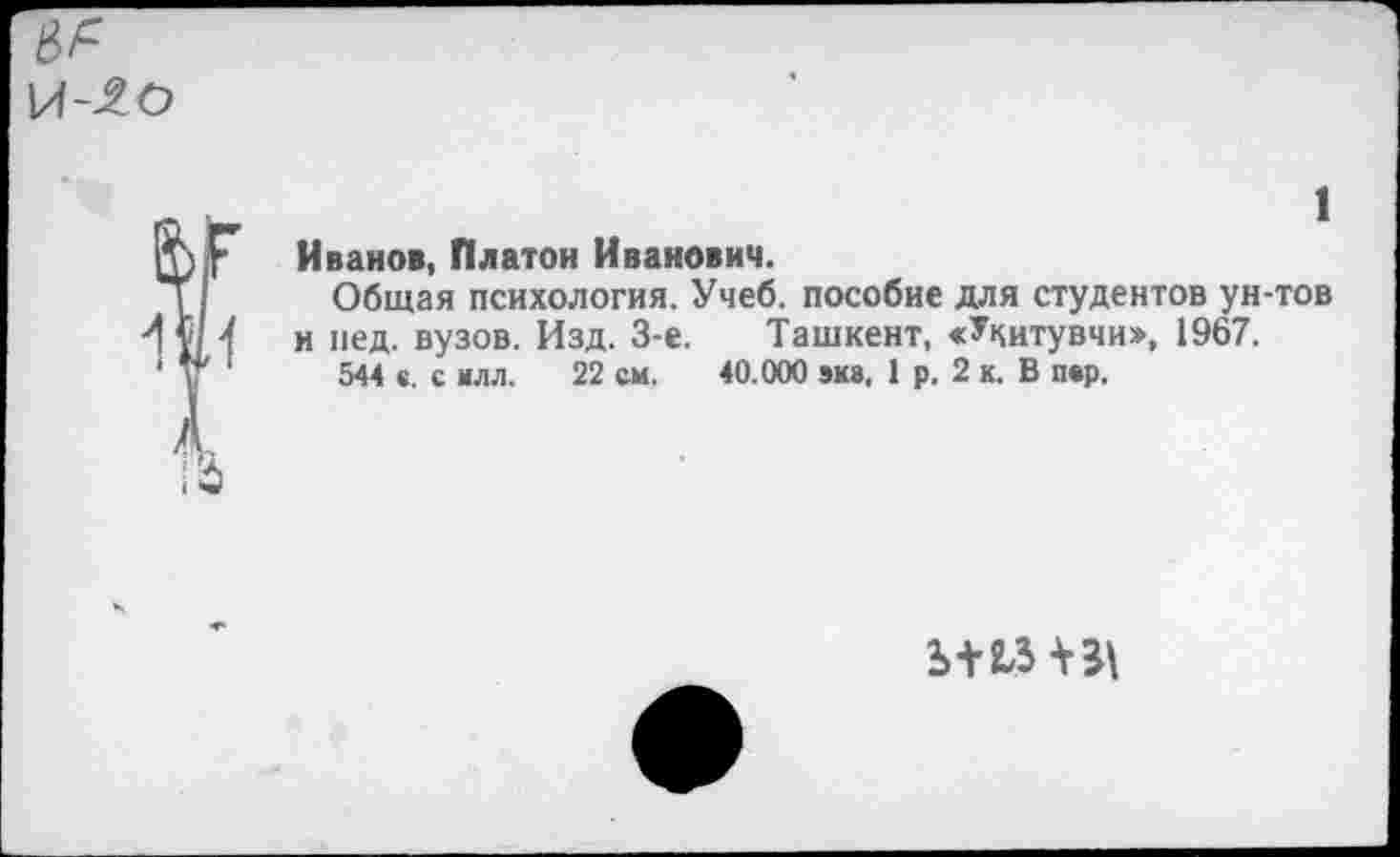 ﻿№
Ф Г Иванов, Платой Иванович.
Общая психология. Учеб, пособие для студентов ун-тов V/1 и пед. вузов. Изд. 3-е. Ташкент, «Укитувчи», 1967.
544 к. с илл. 22 см. 40.000 эка. 1 р. 2 к. В пар.
